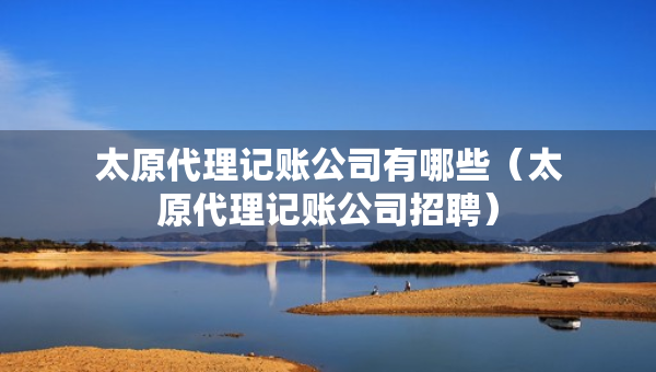 太原代理記賬公司有哪些（太原代理記賬公司招聘）