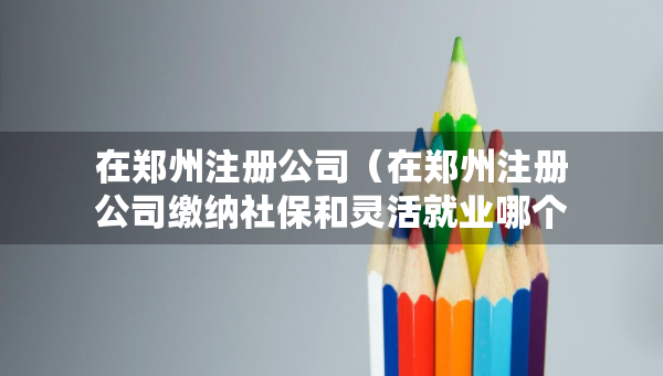 在鄭州注冊公司（在鄭州注冊公司繳納社保和靈活就業(yè)哪個劃算些）