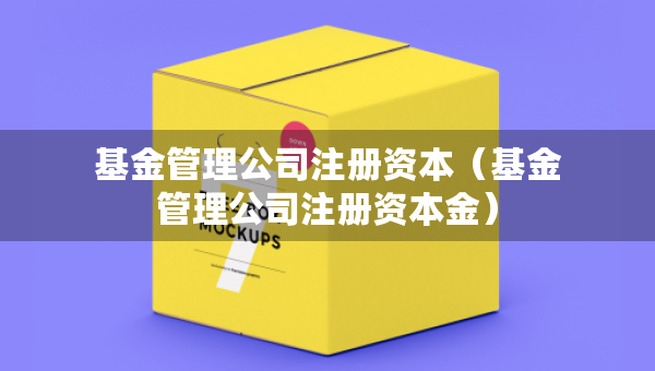 基金管理公司注冊資本（基金管理公司注冊資本金）