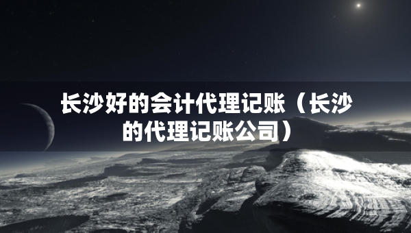 長沙好的會計(jì)代理記賬（長沙的代理記賬公司）