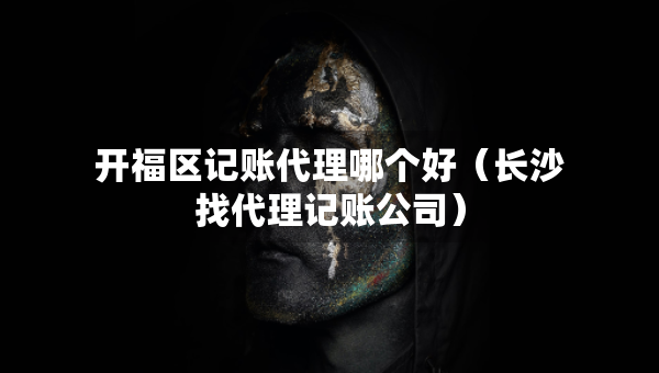 開福區(qū)記賬代理哪個好（長沙找代理記賬公司）