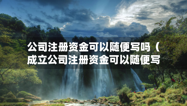 公司注冊資金可以隨便寫嗎（成立公司注冊資金可以隨便寫嗎）