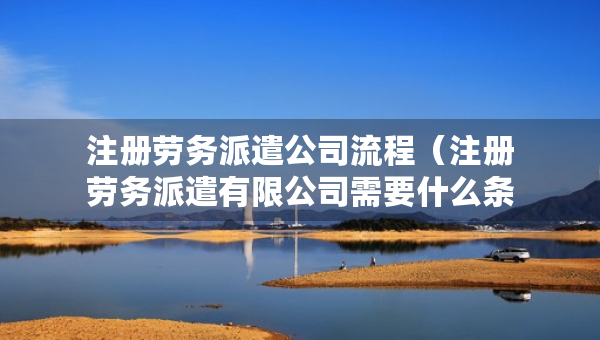 注冊(cè)勞務(wù)派遣公司流程（注冊(cè)勞務(wù)派遣有限公司需要什么條件）