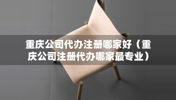 重慶公司代辦注冊(cè)哪家好（重慶公司注冊(cè)代辦哪家最專業(yè)）