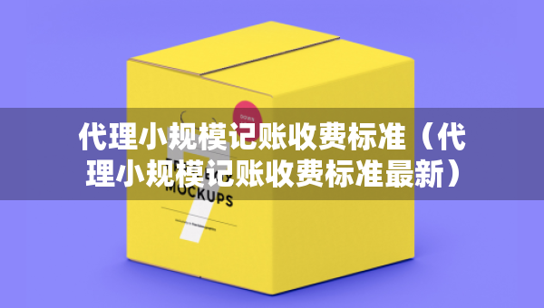 代理小規(guī)模記賬收費(fèi)標(biāo)準(zhǔn)（代理小規(guī)模記賬收費(fèi)標(biāo)準(zhǔn)最新）
