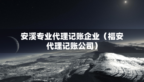 安溪專業(yè)代理記賬企業(yè)（福安代理記賬公司）