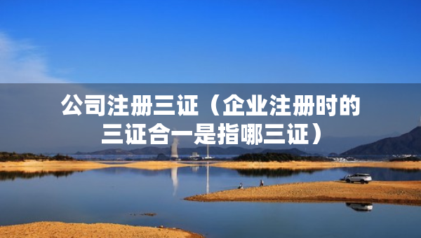 公司注冊三證（企業(yè)注冊時的三證合一是指哪三證）