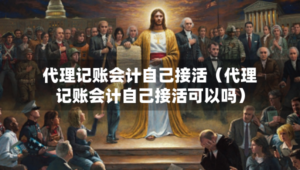 代理記賬會計自己接活（代理記賬會計自己接活可以嗎）