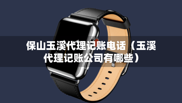 保山玉溪代理記賬電話（玉溪代理記賬公司有哪些）