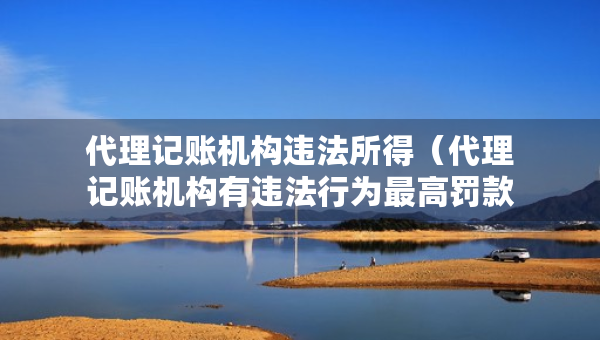 代理記賬機(jī)構(gòu)違法所得（代理記賬機(jī)構(gòu)有違法行為最高罰款）