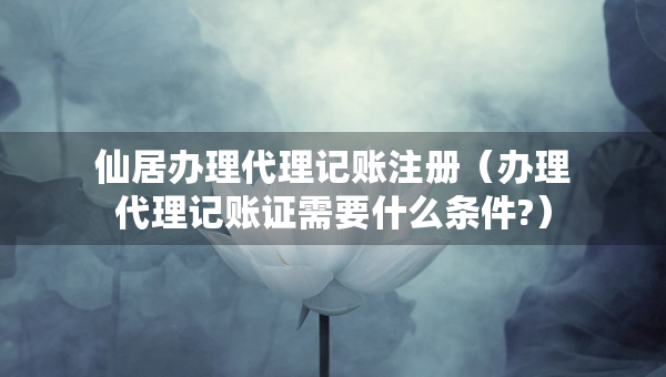 仙居辦理代理記賬注冊(cè)（辦理代理記賬證需要什么條件?）