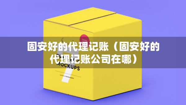 固安好的代理記賬（固安好的代理記賬公司在哪）