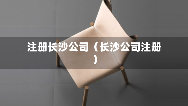 注冊(cè)長(zhǎng)沙公司（長(zhǎng)沙公司注冊(cè)）