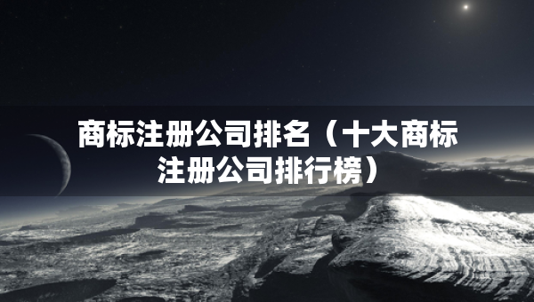 商標(biāo)注冊(cè)公司排名（十大商標(biāo)注冊(cè)公司排行榜）