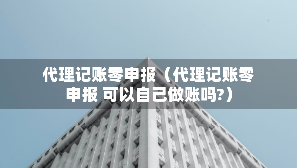 代理記賬零申報(bào)（代理記賬零申報(bào) 可以自己做賬嗎?）
