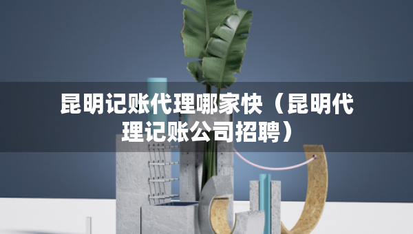昆明記賬代理哪家快（昆明代理記賬公司招聘）