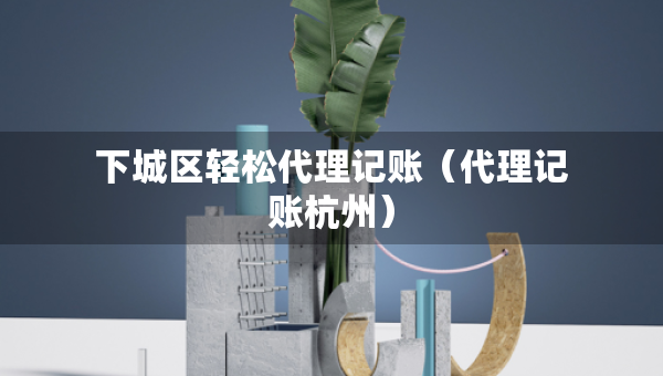 下城區(qū)輕松代理記賬（代理記賬杭州）
