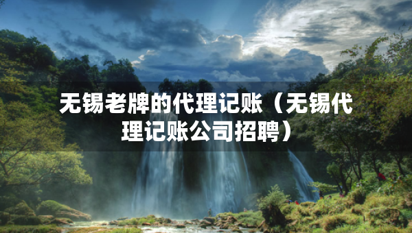 無錫老牌的代理記賬（無錫代理記賬公司招聘）