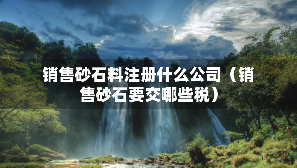 銷售砂石料注冊(cè)什么公司（銷售砂石要交哪些稅）