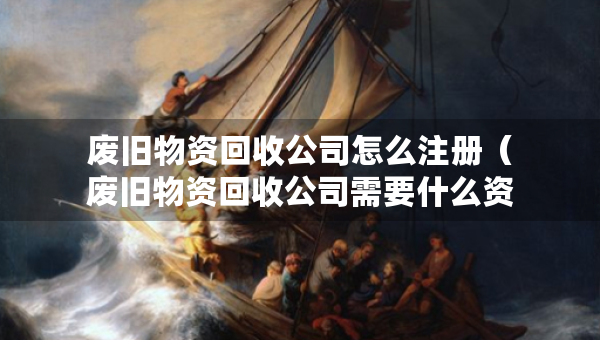 廢舊物資回收公司怎么注冊（廢舊物資回收公司需要什么資質）
