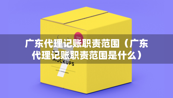 廣東代理記賬職責范圍（廣東代理記賬職責范圍是什么）