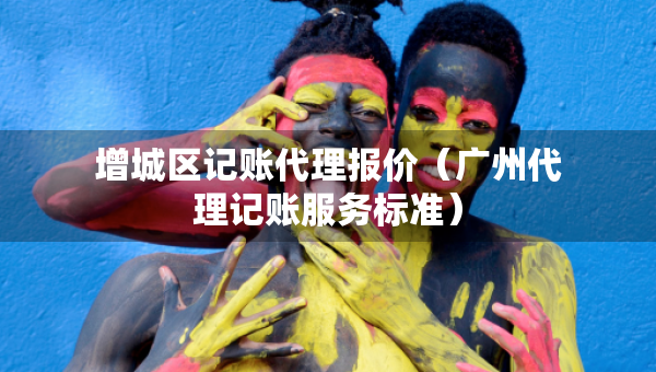增城區(qū)記賬代理報(bào)價(jià)（廣州代理記賬服務(wù)標(biāo)準(zhǔn)）