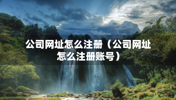 公司網(wǎng)址怎么注冊（公司網(wǎng)址怎么注冊賬號）