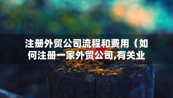 注冊外貿(mào)公司流程和費(fèi)用（如何注冊一家外貿(mào)公司,有關(guān)業(yè)務(wù)流程和辦理手續(xù)）