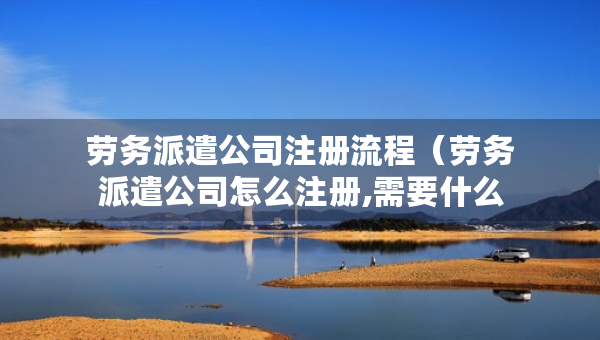 勞務派遣公司注冊流程（勞務派遣公司怎么注冊,需要什么要求）