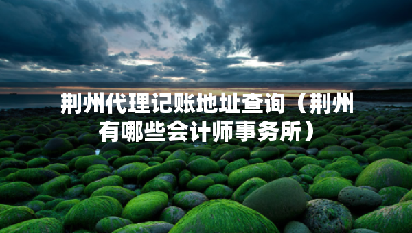 荊州代理記賬地址查詢（荊州有哪些會(huì)計(jì)師事務(wù)所）