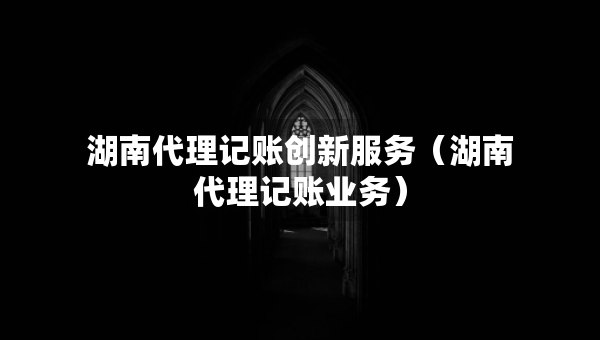 湖南代理記賬創(chuàng)新服務(wù)（湖南代理記賬業(yè)務(wù)）