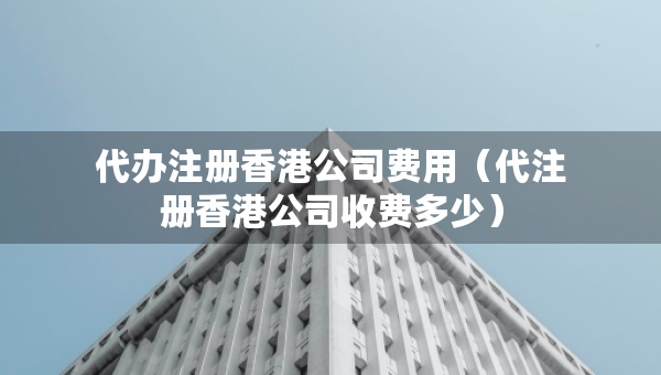 代辦注冊(cè)香港公司費(fèi)用（代注冊(cè)香港公司收費(fèi)多少）
