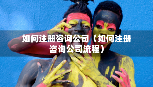 如何注冊(cè)咨詢公司（如何注冊(cè)咨詢公司流程）