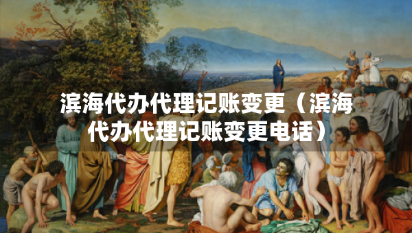 濱海代辦代理記賬變更（濱海代辦代理記賬變更電話）