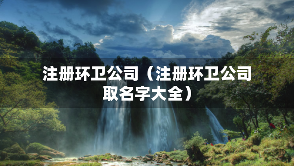 注冊環(huán)衛(wèi)公司（注冊環(huán)衛(wèi)公司取名字大全）