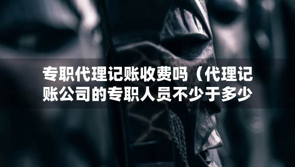 專職代理記賬收費(fèi)嗎（代理記賬公司的專職人員不少于多少人）