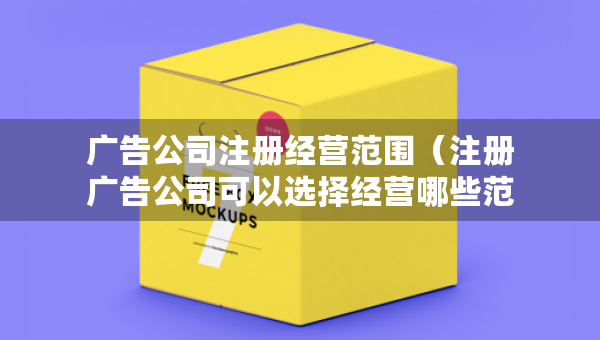 廣告公司注冊(cè)經(jīng)營范圍（注冊(cè)廣告公司可以選擇經(jīng)營哪些范圍）