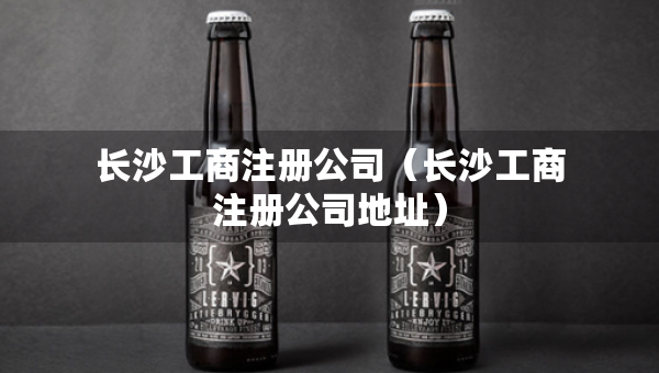 長(zhǎng)沙工商注冊(cè)公司（長(zhǎng)沙工商注冊(cè)公司地址）