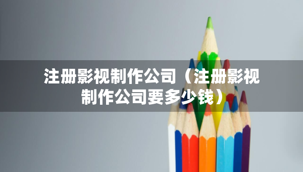 注冊(cè)影視制作公司（注冊(cè)影視制作公司要多少錢）