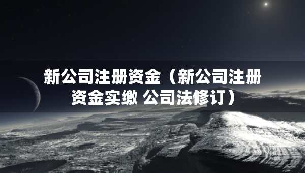 新公司注冊資金（新公司注冊資金實繳 公司法修訂）