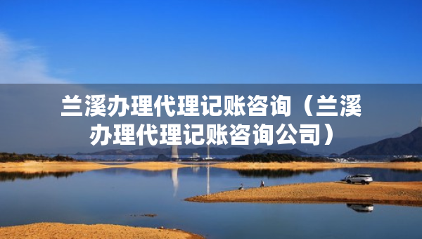 蘭溪辦理代理記賬咨詢(xún)（蘭溪辦理代理記賬咨詢(xún)公司）