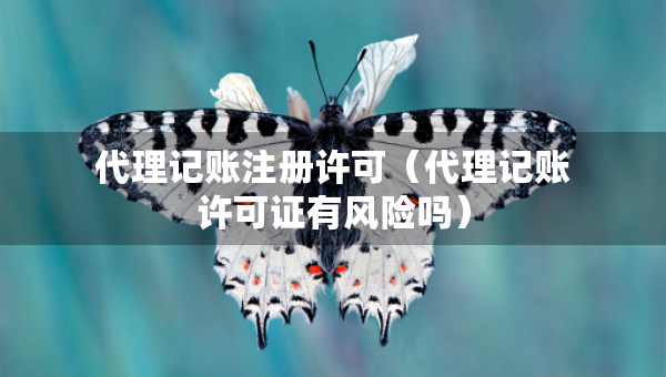 代理記賬注冊(cè)許可（代理記賬許可證有風(fēng)險(xiǎn)嗎）