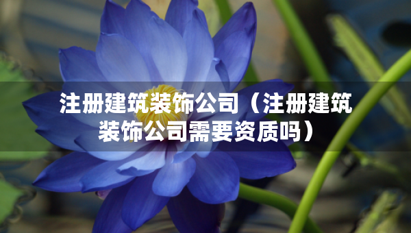 注冊建筑裝飾公司（注冊建筑裝飾公司需要資質(zhì)嗎）