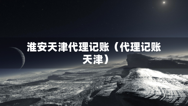 淮安天津代理記賬（代理記賬 天津）