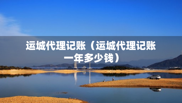 運(yùn)城代理記賬（運(yùn)城代理記賬一年多少錢）