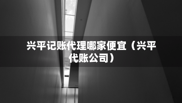 興平記賬代理哪家便宜（興平代賬公司）