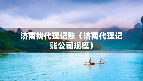 濟(jì)南找代理記賬（濟(jì)南代理記賬公司規(guī)模）