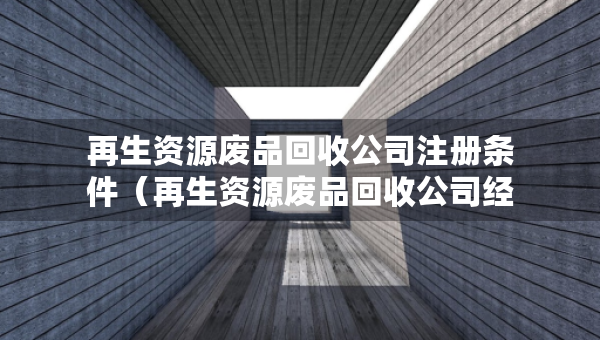 再生資源廢品回收公司注冊(cè)條件（再生資源廢品回收公司經(jīng)營(yíng)范圍）