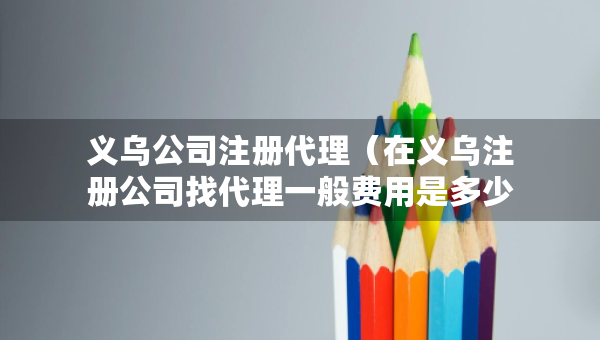 義烏公司注冊代理（在義烏注冊公司找代理一般費(fèi)用是多少）