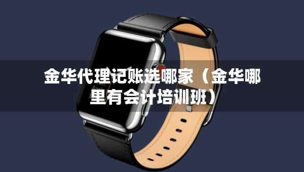 金華代理記賬選哪家（金華哪里有會(huì)計(jì)培訓(xùn)班）